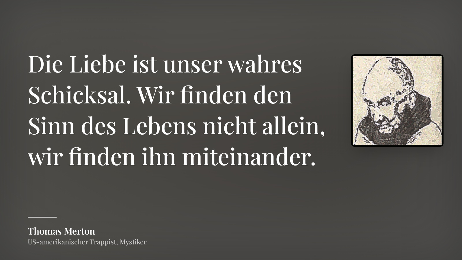 Thomas Merton zitat: „Die Liebe ist unser wahres Schicksal. Wir finden den Sinn des Lebens nicht allein, wir finden ihn miteinander.“