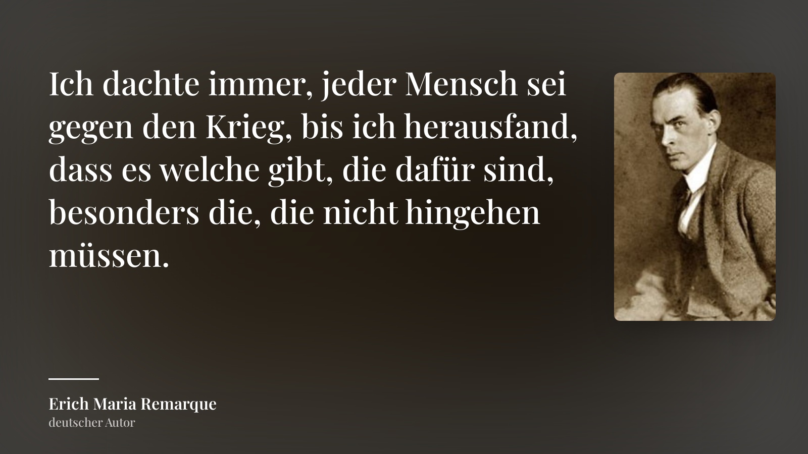 Erich Maria Remarque zitat: „Ich dachte immer, jeder Mensch sei gegen den Krieg, bis ich herausfand, dass es welche gibt, die dafür sind, besonders die, die nicht hingehen müssen.“
