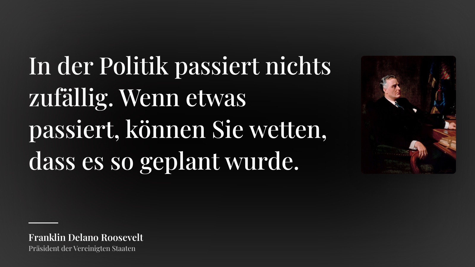 Franklin Delano Roosevelt zitat: „In der Politik passiert nichts zufällig. Wenn etwas passiert, können Sie wetten, dass es so geplant wurde.“