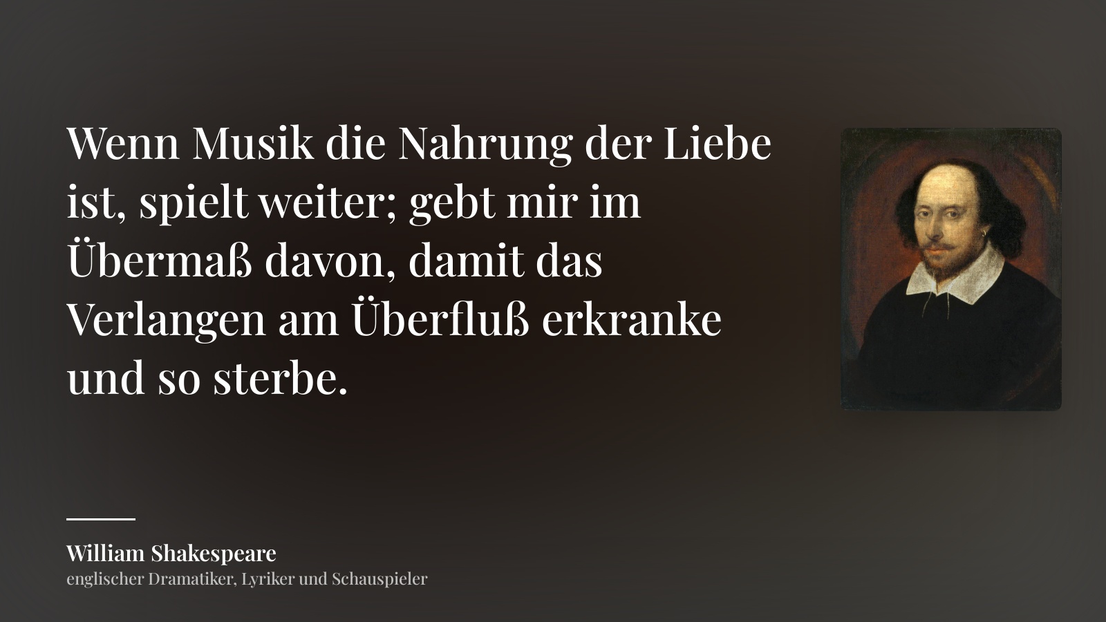 William Shakespeare zitat: „Wenn Musik die Nahrung der Liebe ist, spielt weiter; gebt mir im Übermaß davon, damit das Verlangen am Überfluß erkranke und so sterbe.“