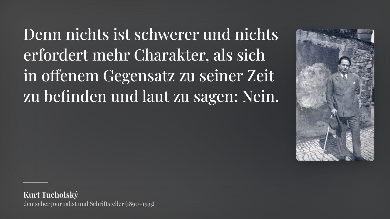 Kurt Tucholský zitat: „Denn nichts ist schwerer und nichts erfordert mehr Charakter, als sich in offenem Gegensatz zu seiner Zeit zu befinden und laut zu sagen: Nein.“