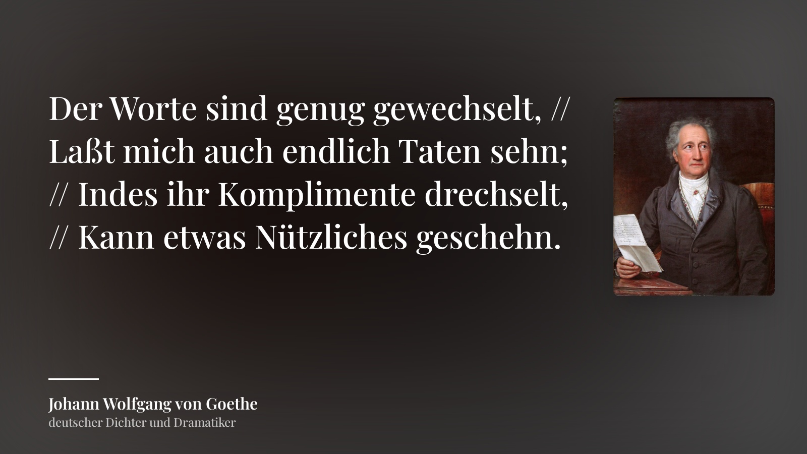 Johann Wolfgang von Goethe zitat: „Der Worte sind genug gewechselt, // Laßt mich auch endlich Taten sehn; // Indes ihr Komplimente drechselt, // Kann etwas Nützliches geschehn.“