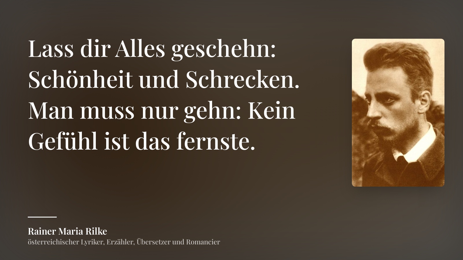 Rainer Maria Rilke zitat: „Lass dir Alles geschehn: Schönheit und Schrecken.
Man muss nur gehn: Kein Gefühl ist das fernste.“