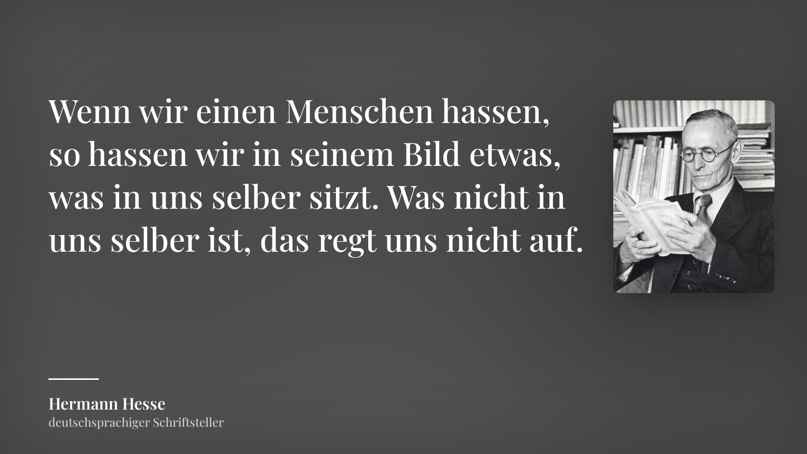 Hermann Hesse zitat: „Wenn wir einen Menschen hassen, so hassen wir in seinem Bild etwas, was in uns selber sitzt. Was nicht in uns selber ist, das regt uns nicht auf.“