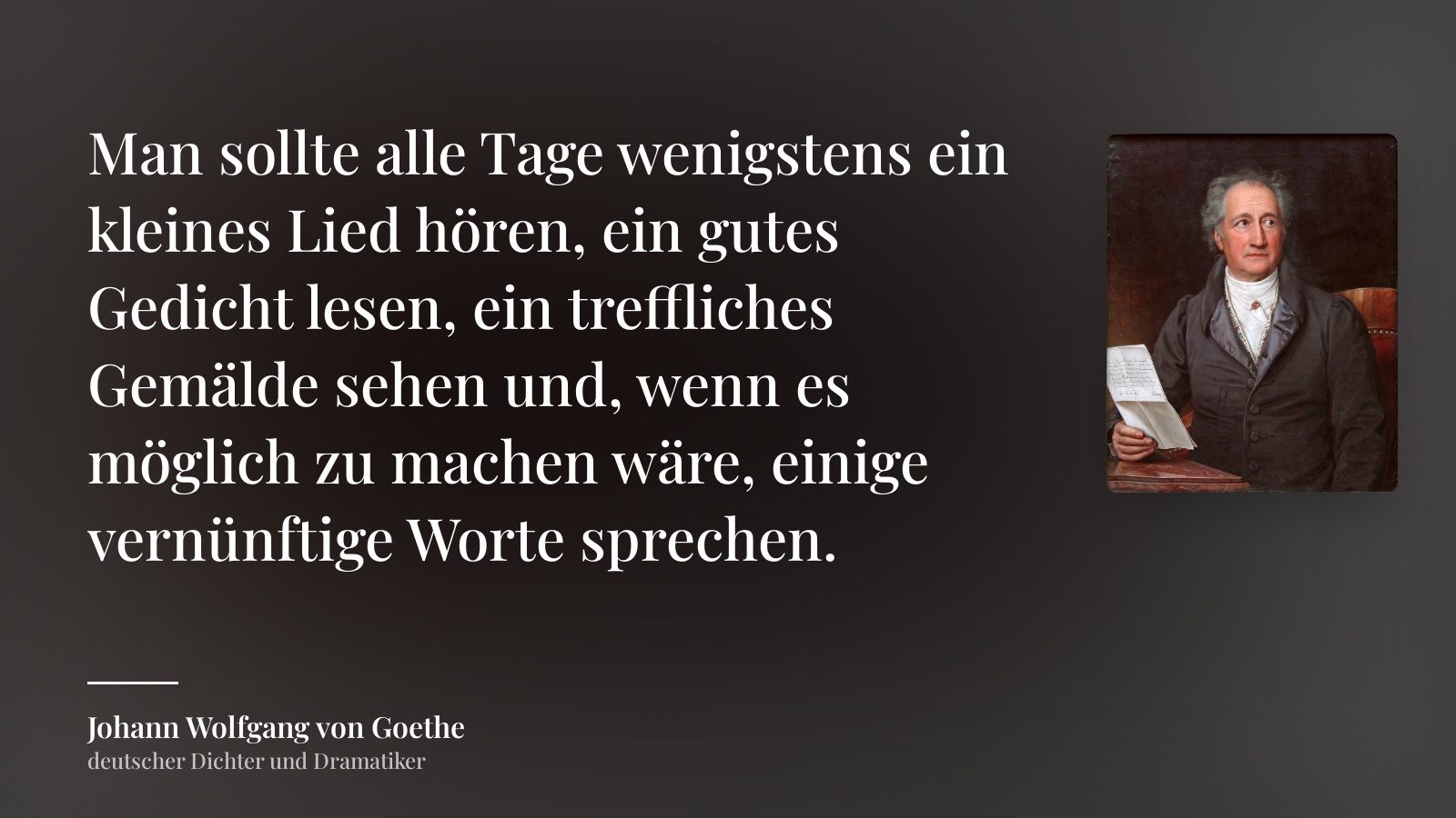 Johann Wolfgang von Goethe zitat: „Man sollte alle Tage wenigstens ein kleines Lied hören, ein gutes Gedicht lesen, ein treffliches Gemälde sehen und, wenn es möglich zu machen wäre, einige vernünftige Worte sprechen.“