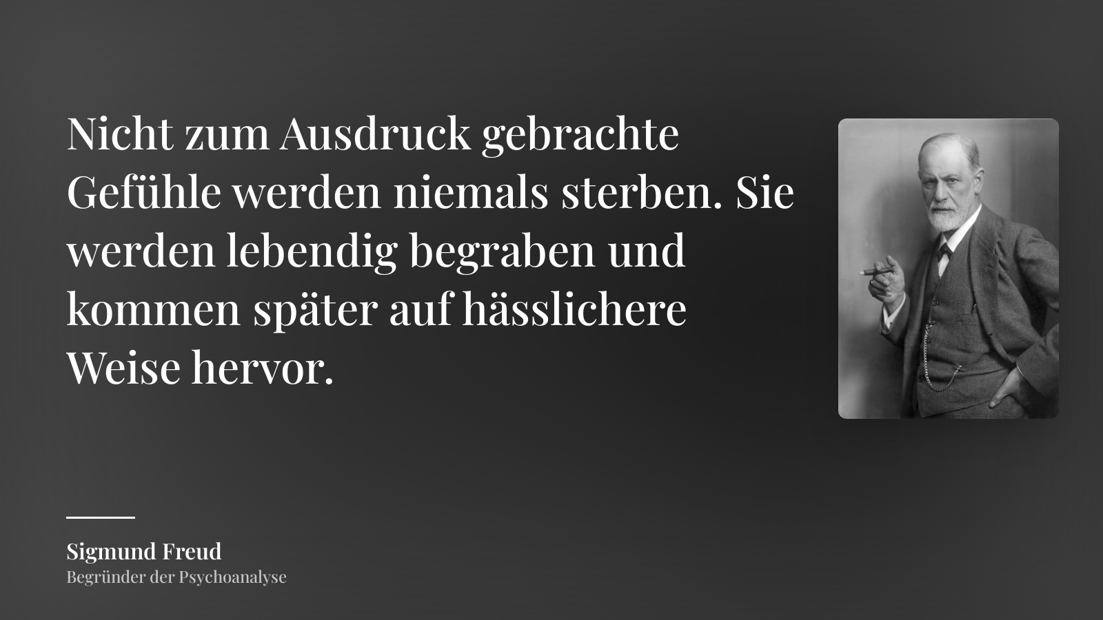 Sigmund Freud zitat: „Nicht zum Ausdruck gebrachte Gefühle werden niemals sterben. Sie werden lebendig begraben und kommen später auf hässlichere Weise hervor.“