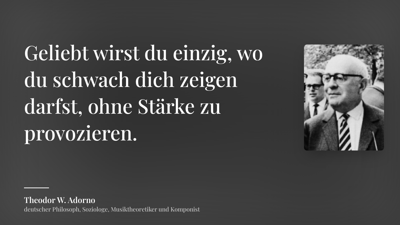 Theodor W. Adorno zitat: „Geliebt wirst du einzig, wo du schwach dich zeigen darfst, ohne Stärke zu provozieren.“