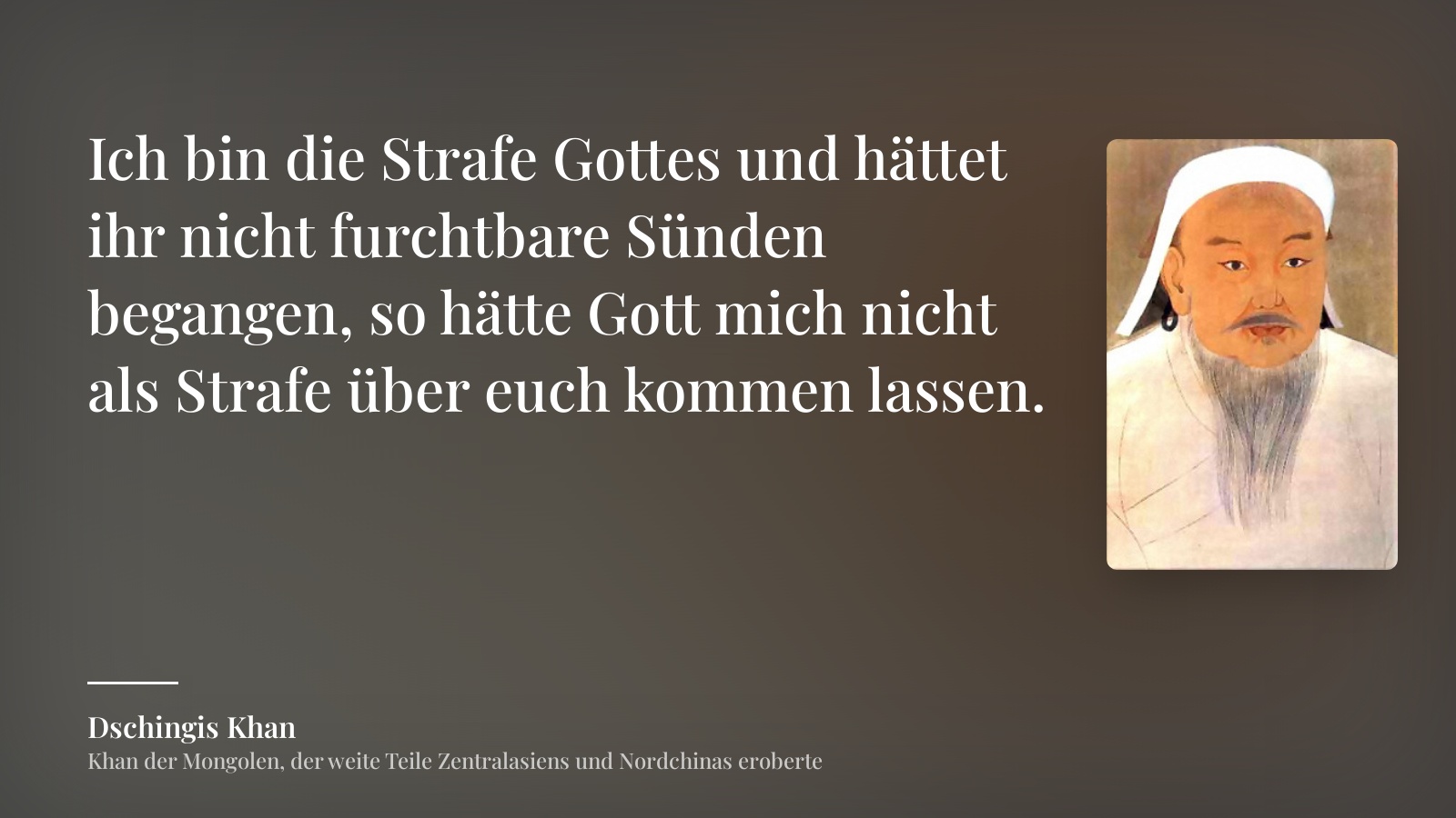 Dschingis Khan zitat: „Ich bin die Strafe Gottes und hättet ihr nicht furchtbare Sünden begangen, so hätte Gott mich nicht als Strafe über euch kommen lassen.“