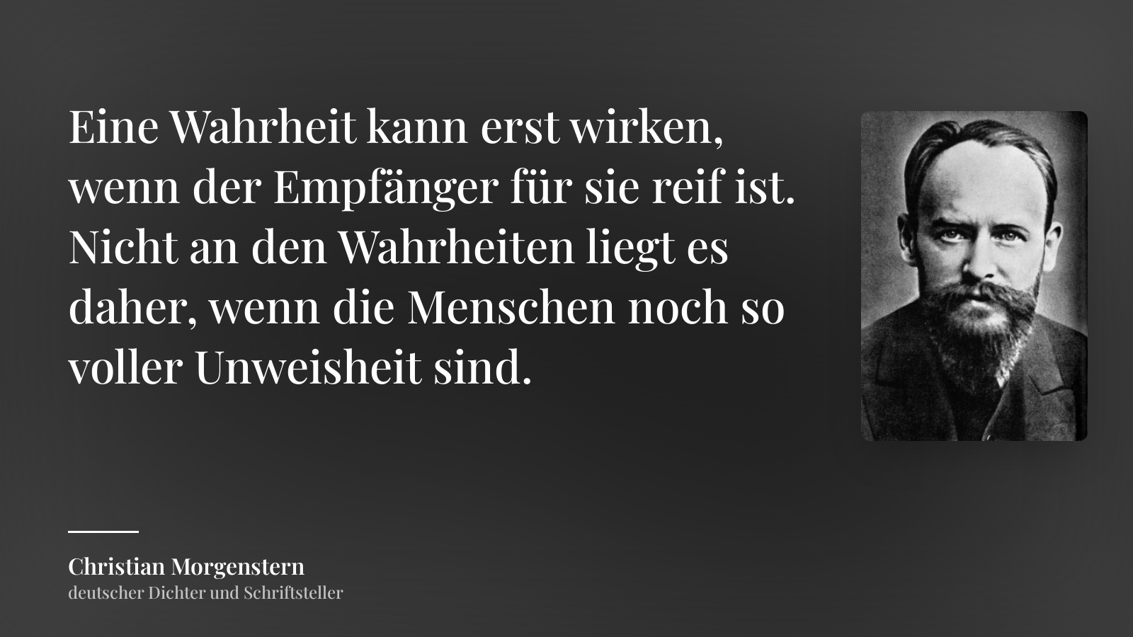 Christian Morgenstern zitat: „Eine Wahrheit kann erst wirken, wenn der Empfänger für sie reif ist. Nicht an den Wahrheiten liegt es daher, wenn die Menschen noch so voller Unweisheit sind.“