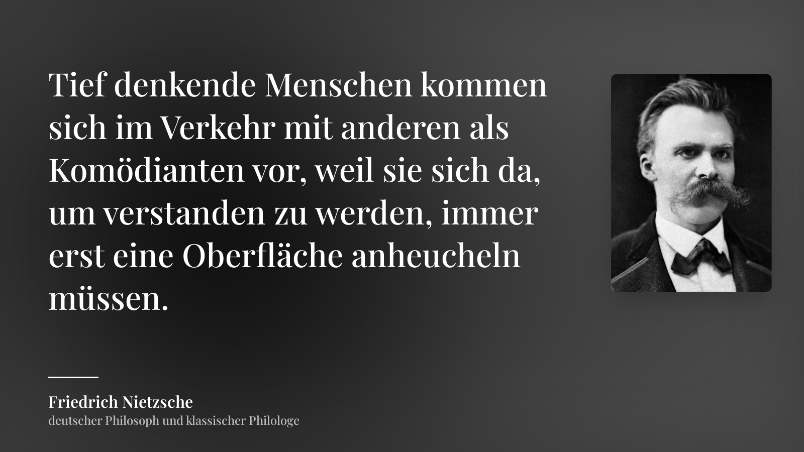 Friedrich Nietzsche zitat: „Tief denkende Menschen kommen sich im Verkehr mit anderen als Komödianten vor, weil sie sich da, um verstanden zu werden, immer erst eine Oberfläche anheucheln müssen.“
