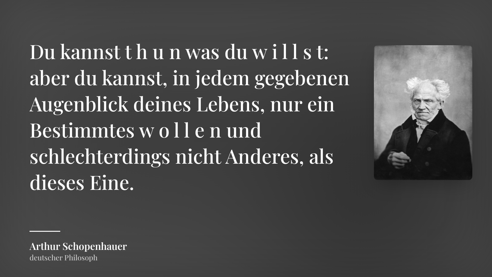 Arthur Schopenhauer zitat: „Du kannst t h u n was du w i l l s t: aber du kannst, in jedem gegebenen Augenblick deines Lebens, nur ein Bestimmtes w o l l e n und schlechterdings nicht Anderes, als dieses Eine.“