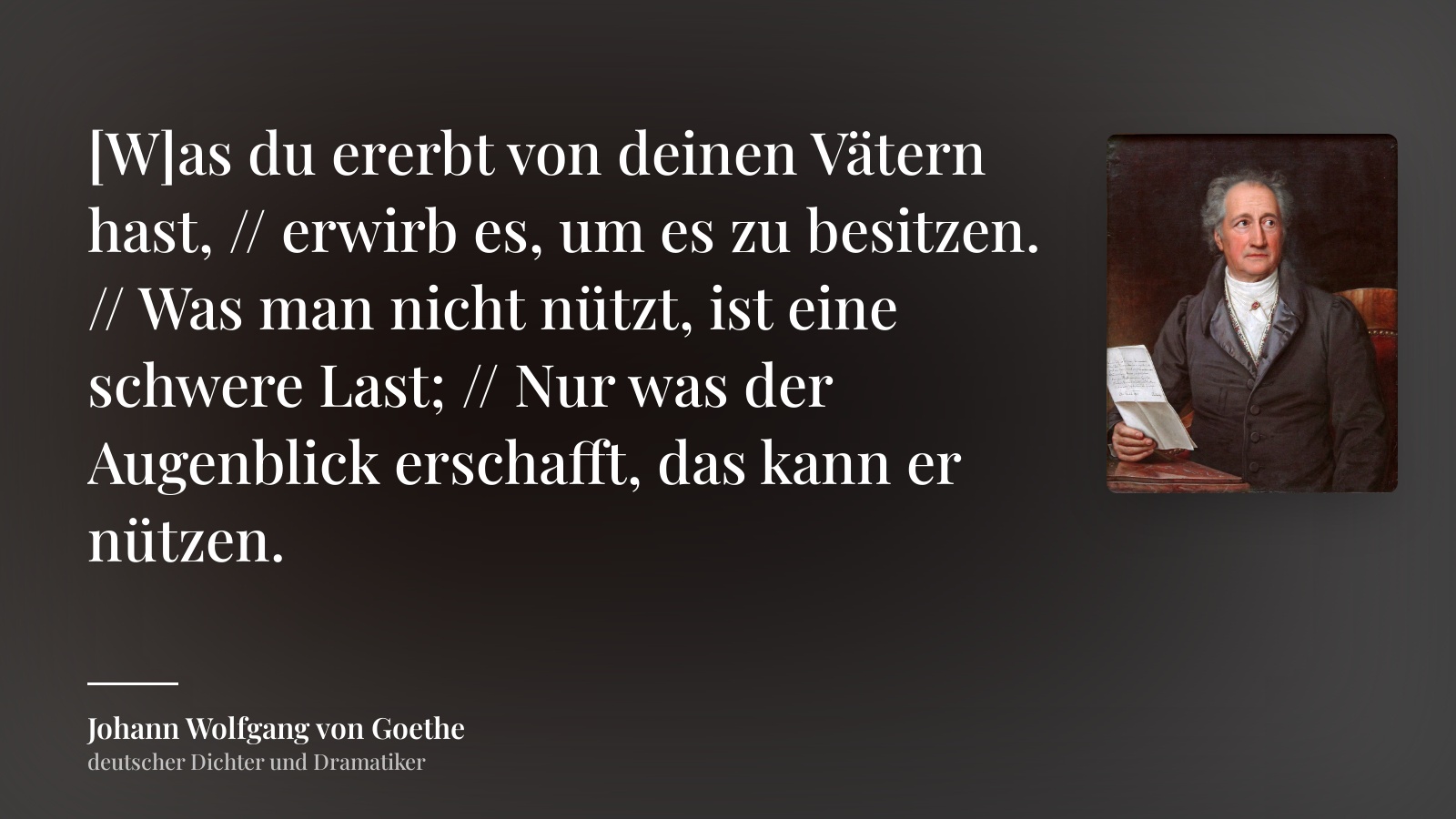 Johann Wolfgang von Goethe zitat: „[W]as du ererbt von deinen Vätern hast, // erwirb es, um es zu besitzen. // Was man nicht nützt, ist eine schwere Last; // Nur was der Augenblick erschafft, das kann er nützen.“