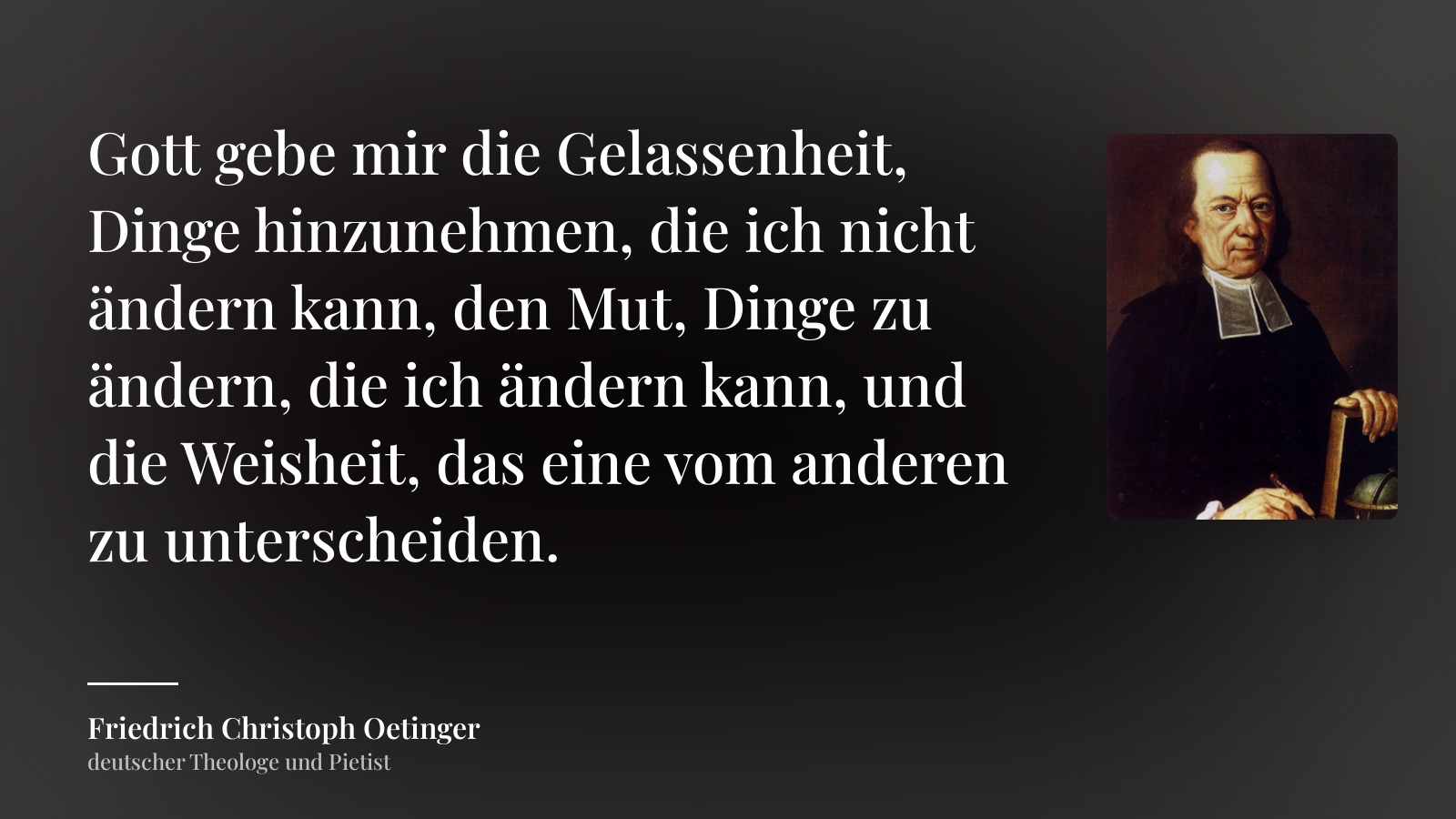 Friedrich Christoph Oetinger zitat: „Gott gebe mir die Gelassenheit, Dinge hinzunehmen, die ich nicht ändern kann, den Mut, Dinge zu ändern, die ich ändern kann, und die Weisheit, das eine vom anderen zu unterscheiden.“
