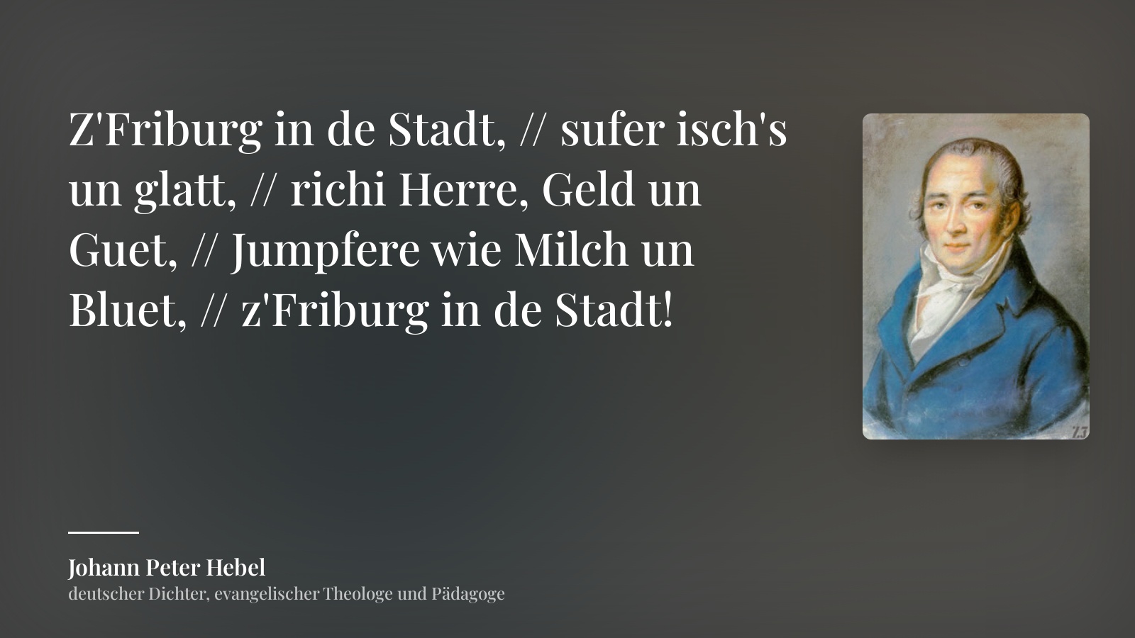 Johann Peter Hebel zitat: „Z'Friburg in de Stadt, // sufer isch's un glatt, // richi Herre, Geld un Guet, // Jumpfere wie Milch un Bluet, // z'Friburg in de Stadt!“