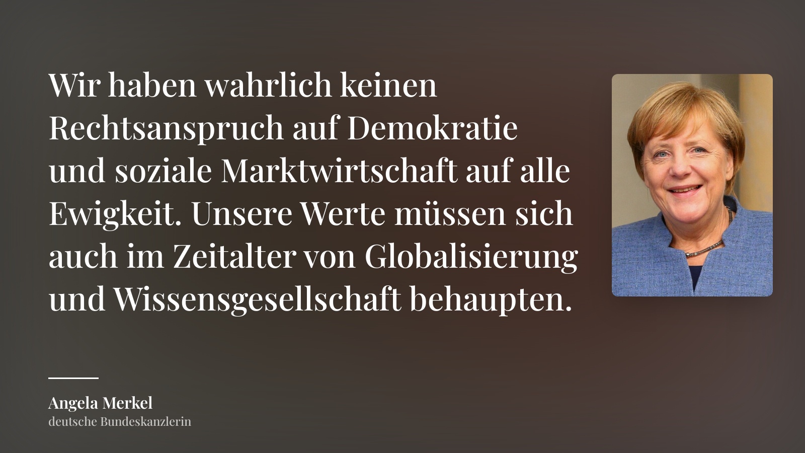 Angela Merkel zitat: „Wir haben wahrlich keinen Rechtsanspruch auf Demokratie und soziale Marktwirtschaft auf alle Ewigkeit. Unsere Werte müssen sich auch im Zeitalter von Globalisierung und Wissensgesellschaft behaupten.“