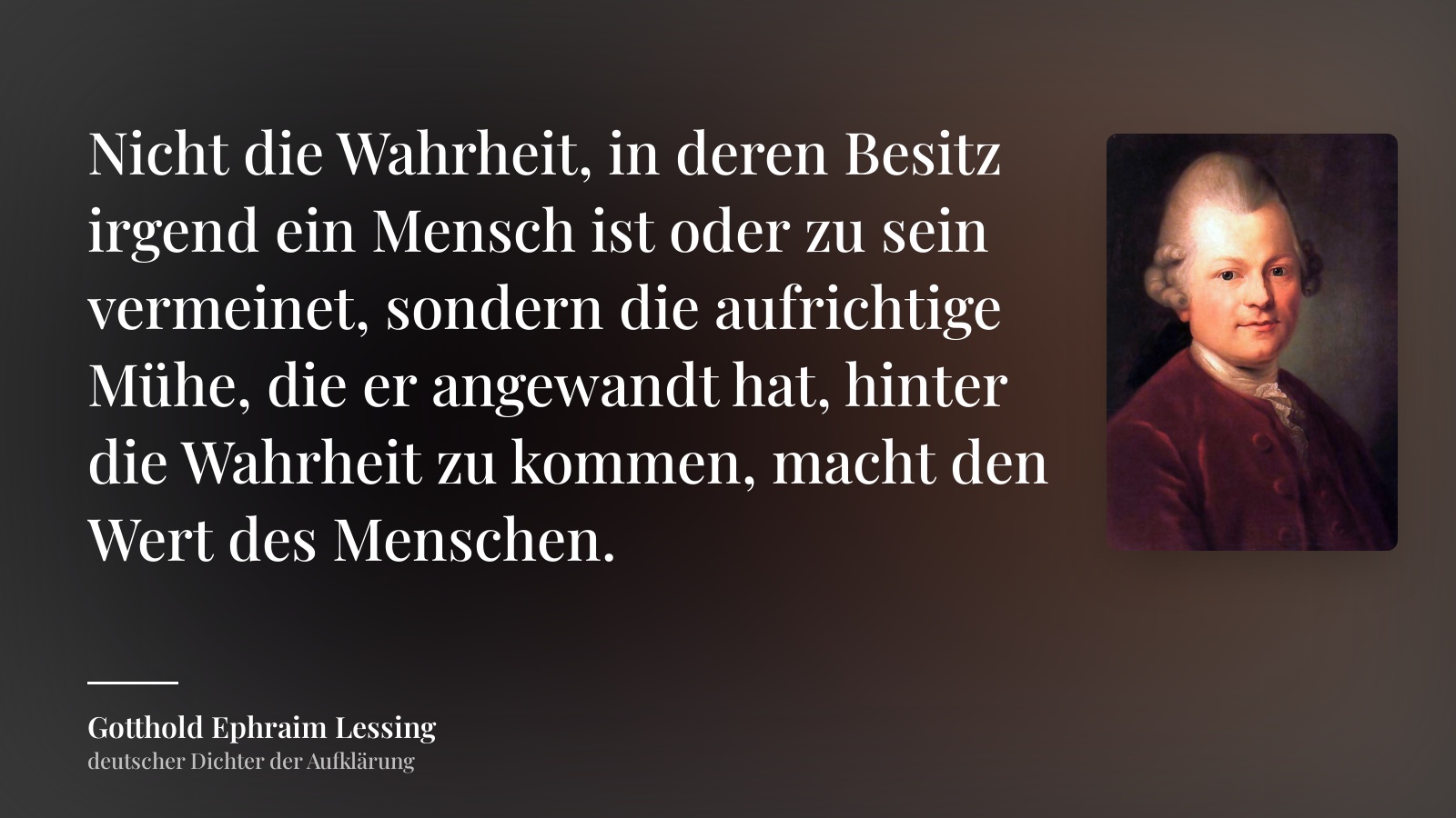 Gotthold Ephraim Lessing zitat: „Nicht die Wahrheit, in deren Besitz irgend ein Mensch ist oder zu sein vermeinet, sondern die aufrichtige Mühe, die er angewandt hat, hinter die Wahrheit zu kommen, macht den Wert des Menschen.“