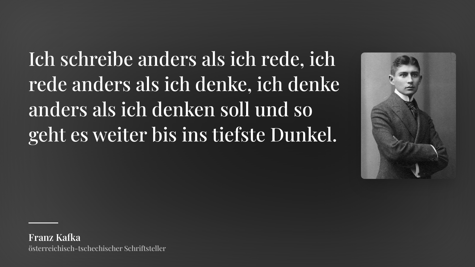 Franz Kafka zitat: „Ich schreibe anders als ich rede, ich rede anders als ich denke, ich denke anders als ich denken soll und so geht es weiter bis ins tiefste Dunkel.“