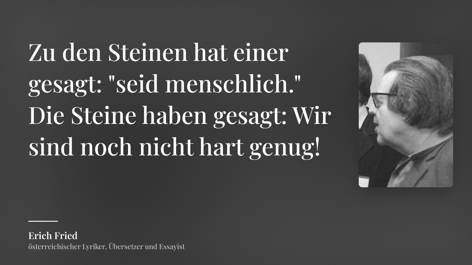 Erich Fried zitat: „Zu den Steinen hat einer gesagt: "seid menschlich."
Die Steine haben gesagt: Wir sind noch nicht hart genug!“