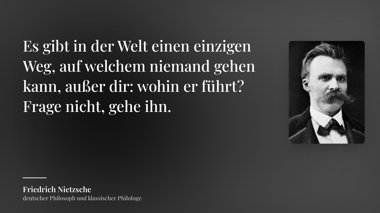 Friedrich Nietzsche zitat: „Es gibt in der Welt einen einzigen Weg, auf welchem niemand gehen kann, außer dir: wohin er führt? Frage nicht, gehe ihn.“