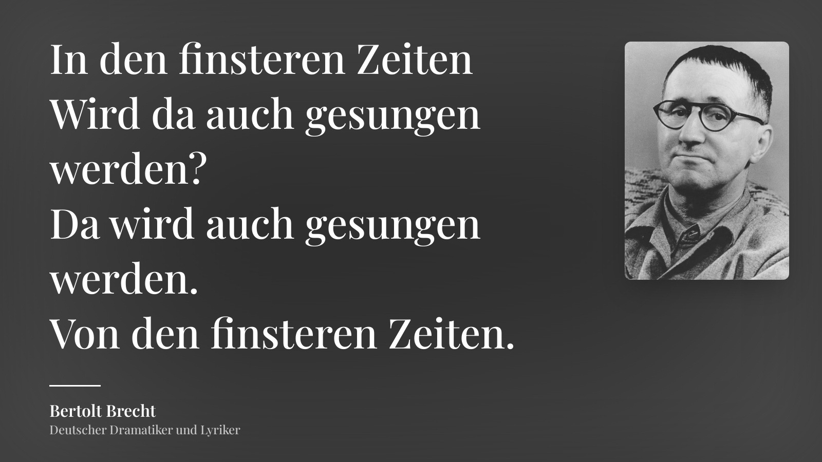 Bertolt Brecht zitat: „In den finsteren Zeiten
Wird da auch gesungen werden?
Da wird auch gesungen werden.
Von den finsteren Zeiten.“