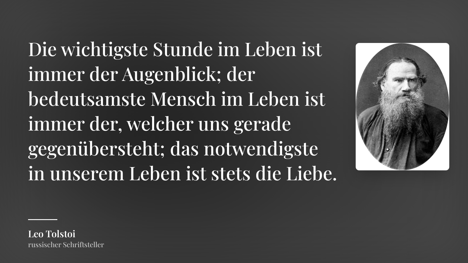 Leo Tolstoi zitat: „Die wichtigste Stunde im Leben ist immer der Augenblick; der bedeutsamste Mensch im Leben ist immer der, welcher uns gerade gegenübersteht; das notwendigste in unserem Leben ist stets die Liebe.“