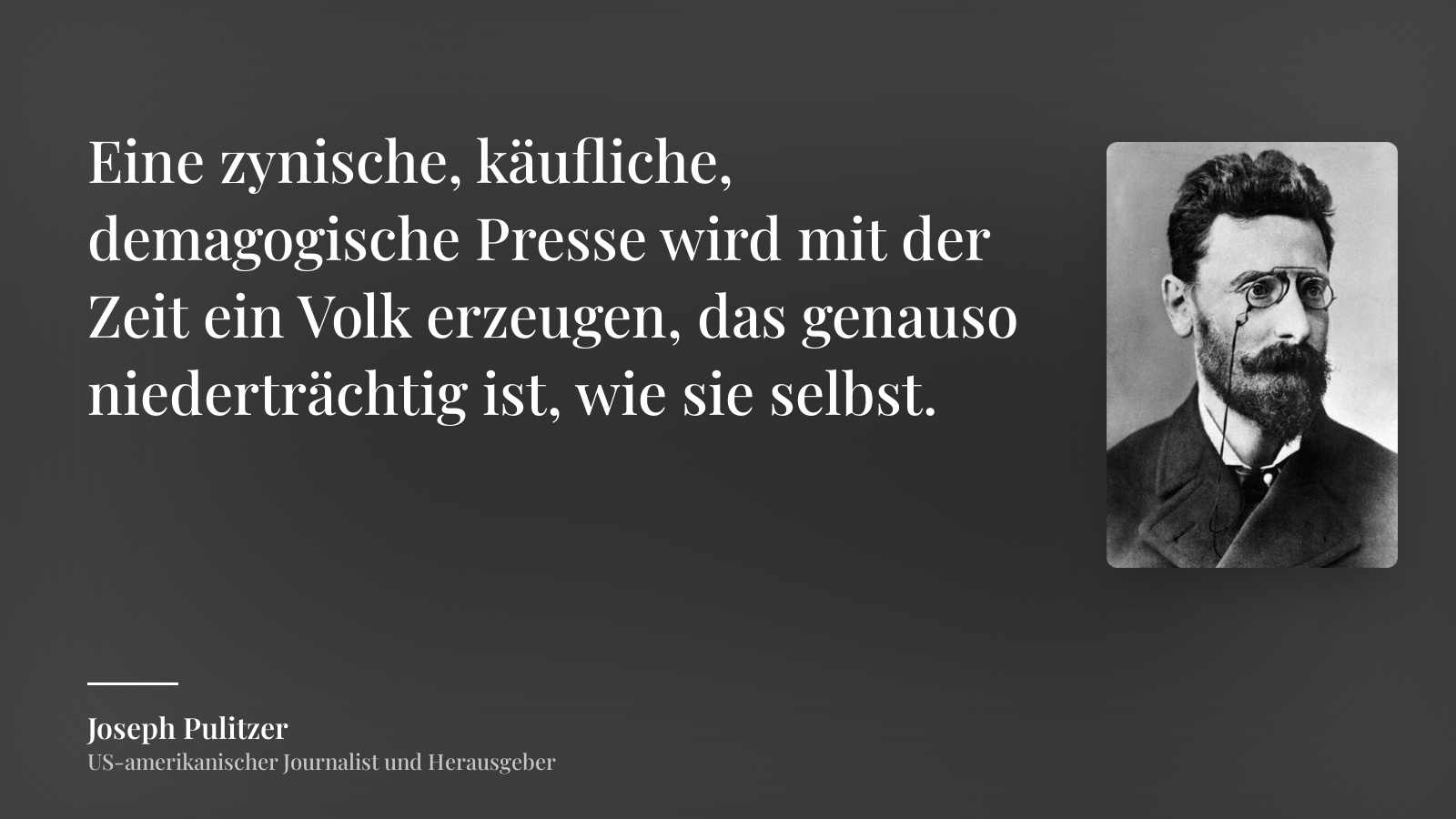Joseph Pulitzer zitat: „Eine zynische, käufliche, demagogische Presse wird mit der Zeit ein Volk erzeugen, das genauso niederträchtig ist, wie sie selbst.“