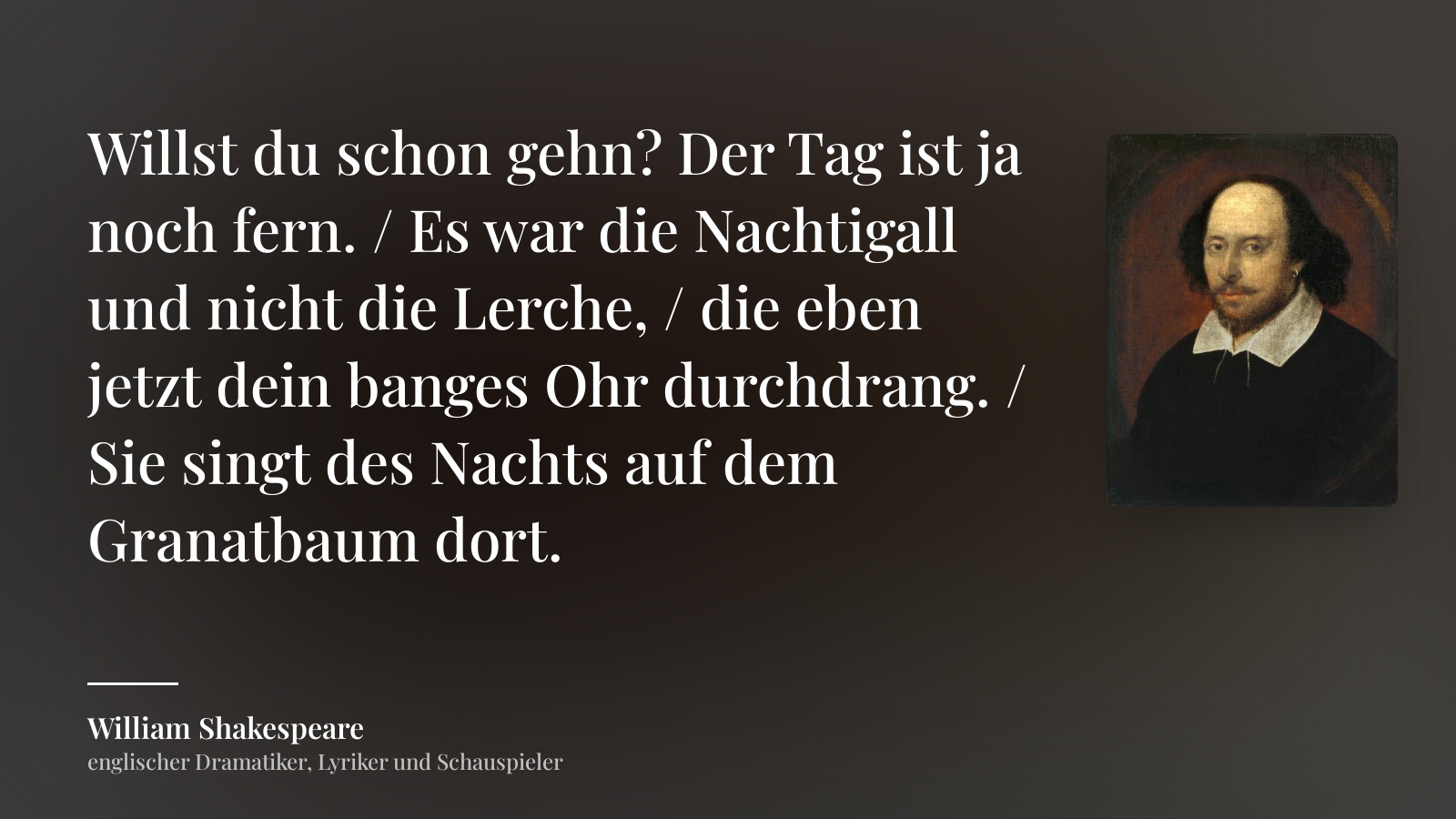 William Shakespeare zitat: „Willst du schon gehn? Der Tag ist ja noch fern. / Es war die Nachtigall und nicht die Lerche, / die eben jetzt dein banges Ohr durchdrang. / Sie singt des Nachts auf dem Granatbaum dort.“
