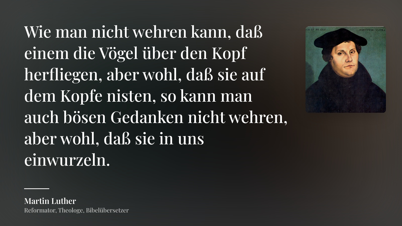 Martin Luther zitat: „Wie man nicht wehren kann, daß einem die Vögel über den Kopf herfliegen, aber wohl, daß sie auf dem Kopfe nisten, so kann man auch bösen Gedanken nicht wehren, aber wohl, daß sie in uns einwurzeln.“
