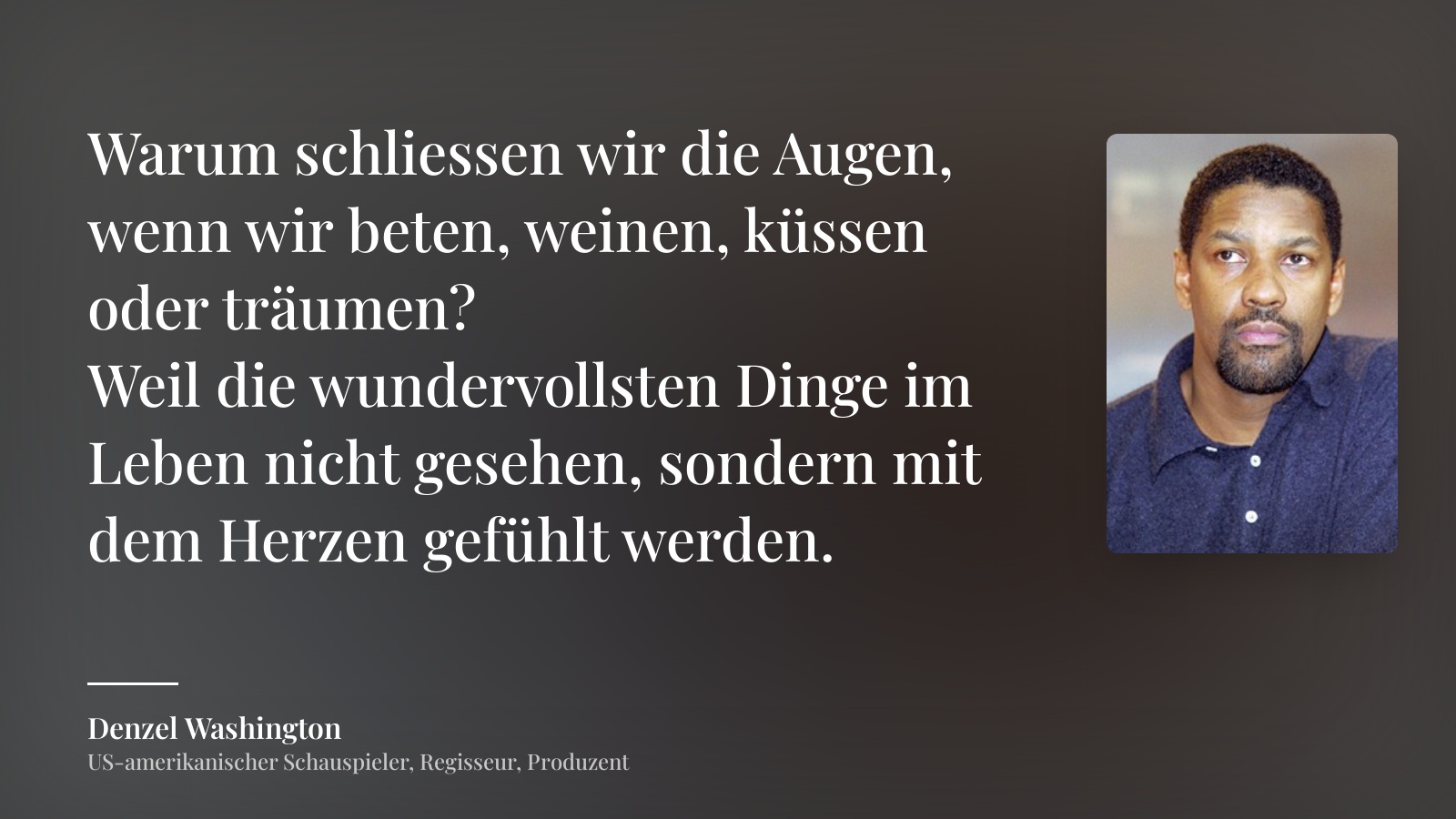 Denzel Washington zitat: „Warum schliessen wir die Augen, wenn wir beten, weinen, küssen oder träumen?
Weil die wundervollsten Dinge im Leben nicht gesehen, sondern mit dem Herzen gefühlt werden.“