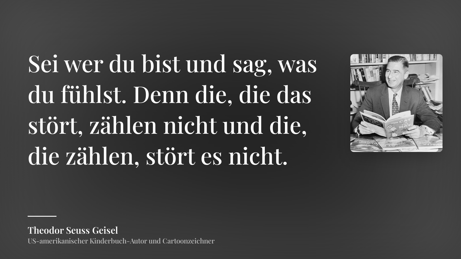 Theodor Seuss Geisel zitat: „Sei wer du bist und sag, was du fühlst. Denn die, die das stört, zählen nicht und die, die zählen, stört es nicht.“