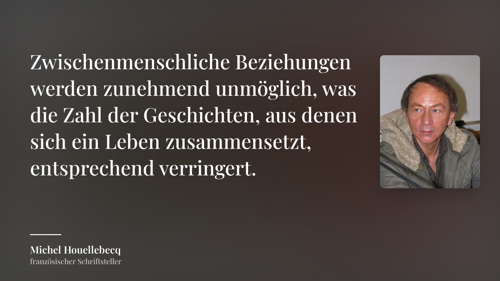 Michel Houellebecq zitat: „Zwischenmenschliche Beziehungen werden zunehmend unmöglich, was die Zahl der Geschichten, aus denen sich ein Leben zusammensetzt, entsprechend verringert.“