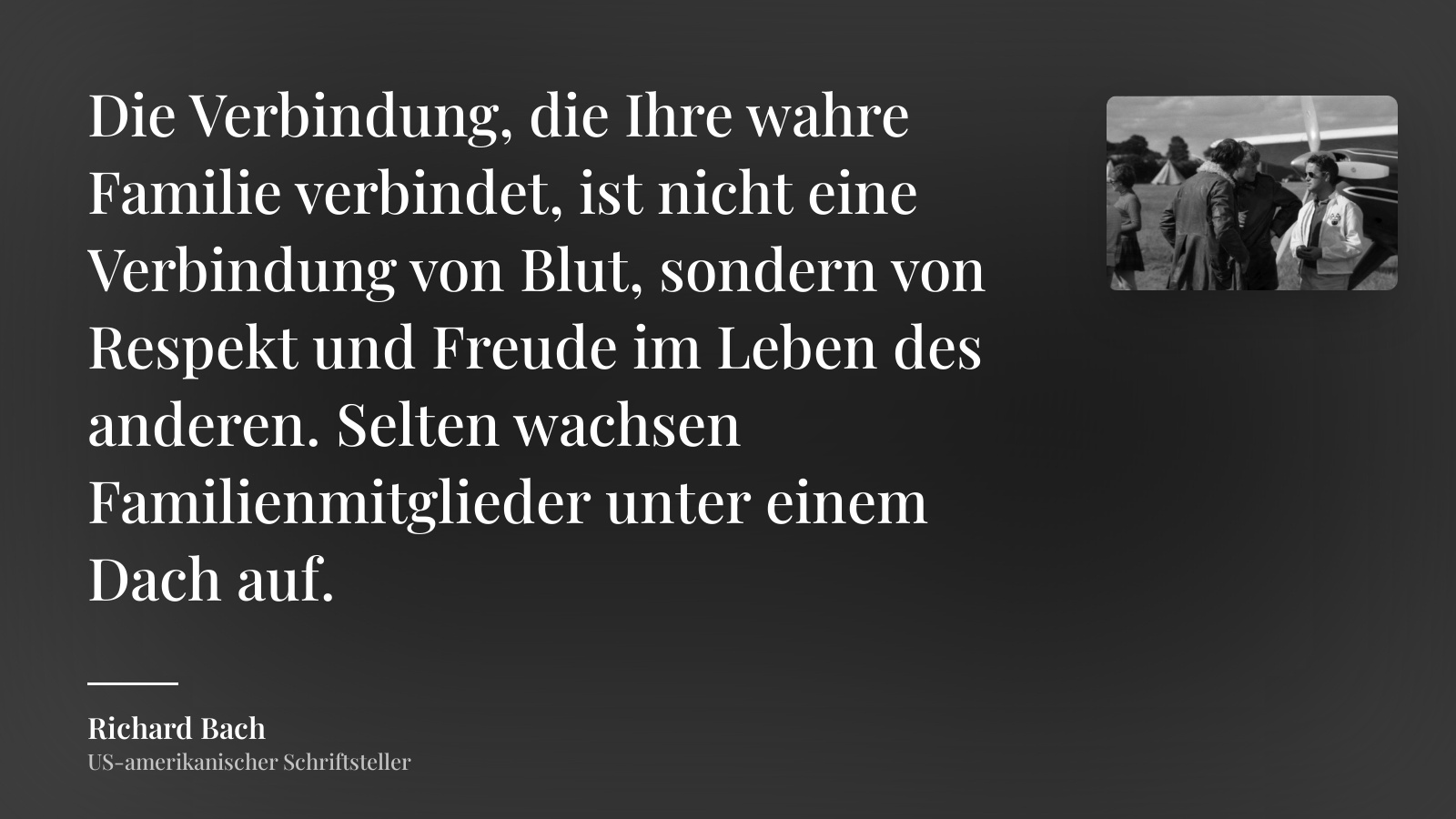 Richard Bach zitat: „Die Verbindung, die Ihre wahre Familie verbindet, ist nicht eine Verbindung von Blut, sondern von Respekt und Freude im Leben des anderen. Selten wachsen Familienmitglieder unter einem Dach auf.“