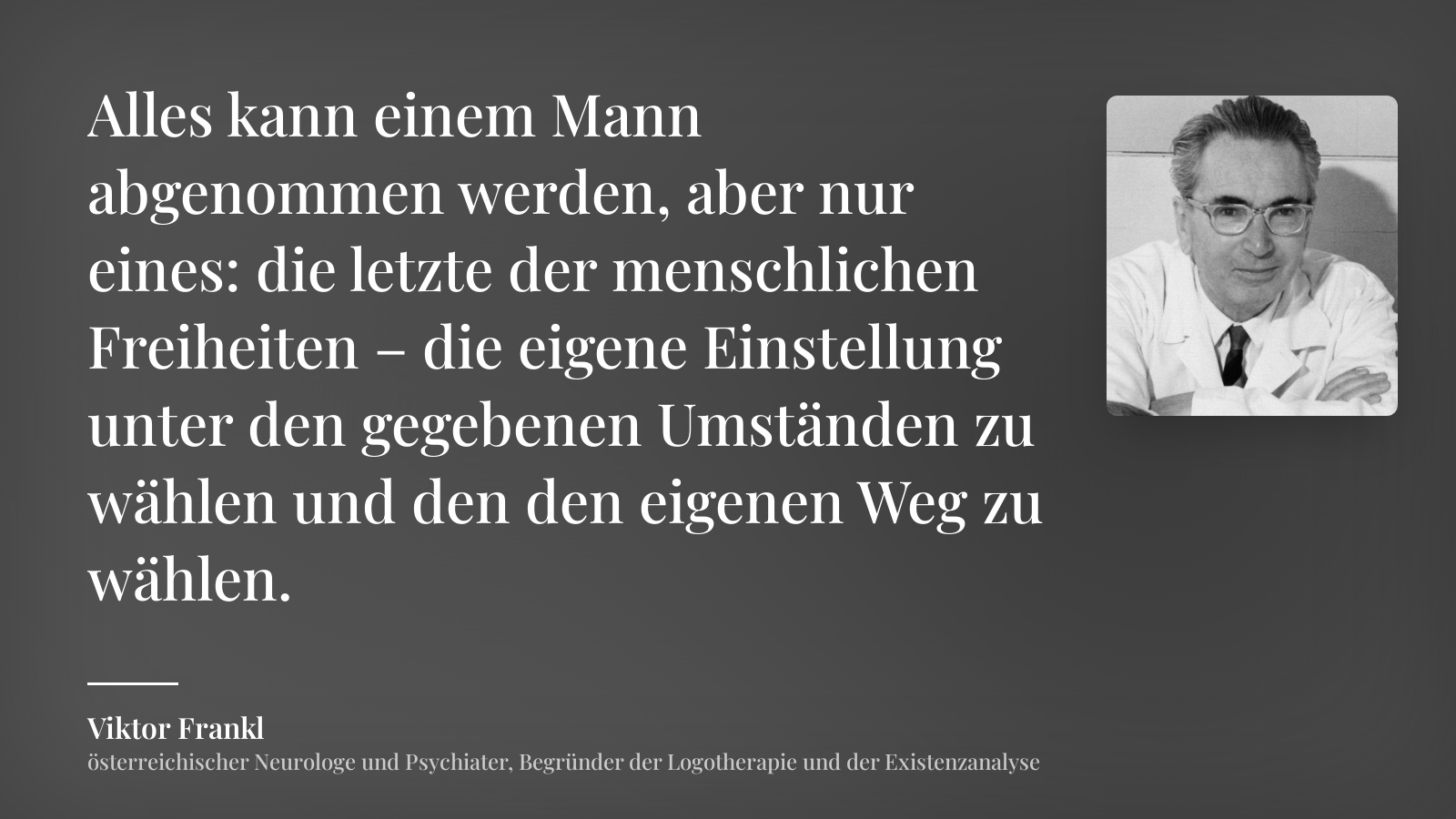Viktor Frankl zitat: „Alles kann einem Mann abgenommen werden, aber nur eines: die letzte der menschlichen Freiheiten – die eigene Einstellung unter den gegebenen Umständen zu wählen und den den eigenen Weg zu wählen.“