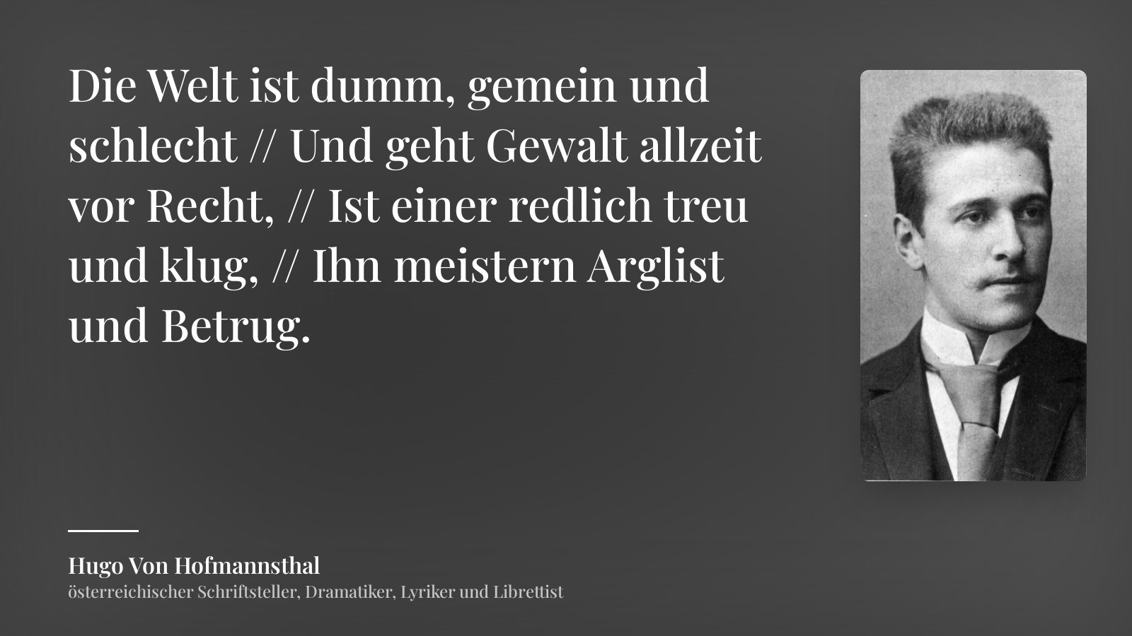 Hugo Von Hofmannsthal zitat: „Die Welt ist dumm, gemein und schlecht // Und geht Gewalt allzeit vor Recht, // Ist einer redlich treu und klug, // Ihn meistern Arglist und Betrug.“