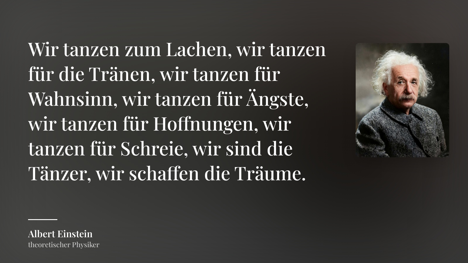 Albert Einstein zitat: „Wir tanzen zum Lachen, wir tanzen für die Tränen, wir tanzen für Wahnsinn, wir tanzen für Ängste, wir tanzen für Hoffnungen, wir tanzen für Schreie, wir sind die Tänzer, wir schaffen die Träume.“