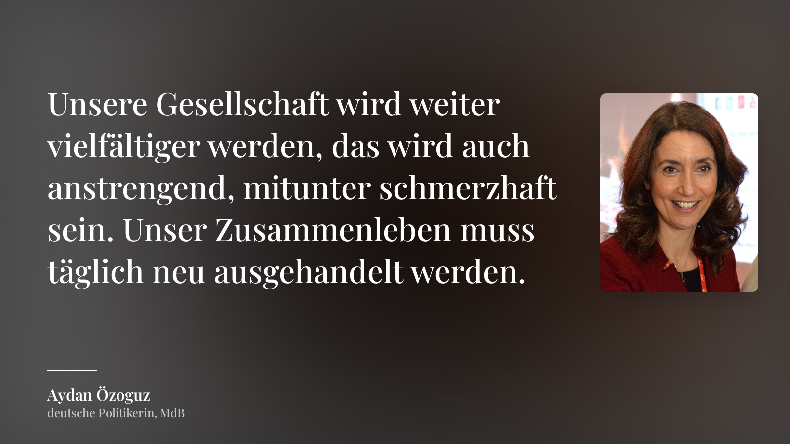 Aydan Özoguz zitat: „Unsere Gesellschaft wird weiter vielfältiger werden, das wird auch anstrengend, mitunter schmerzhaft sein. Unser Zusammenleben muss täglich neu ausgehandelt werden.“