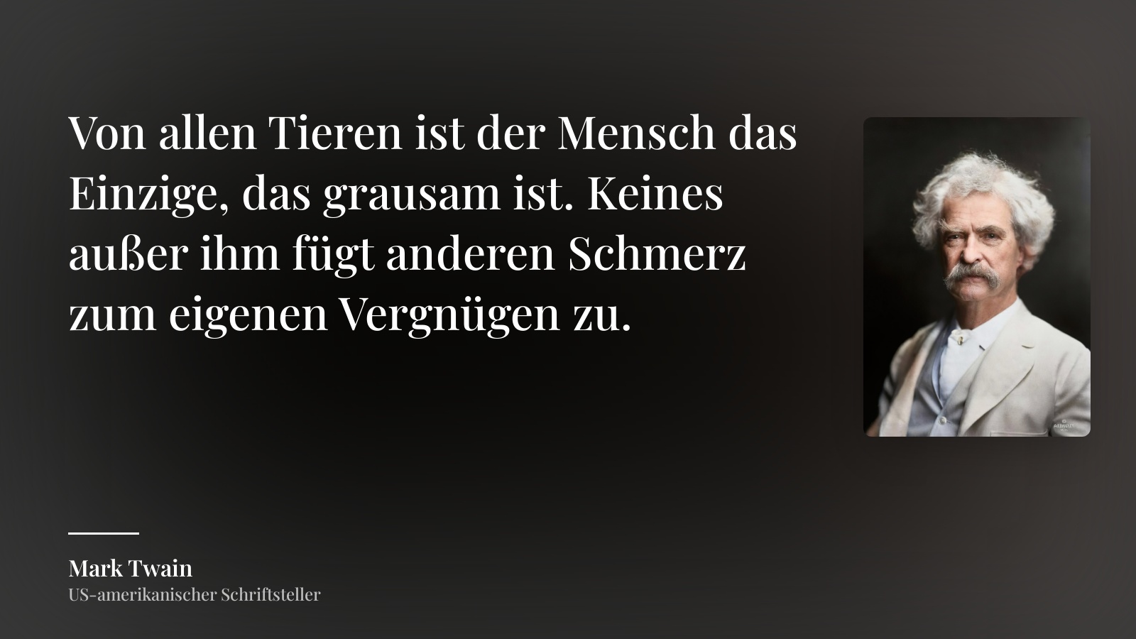 Mark Twain zitat: „Von allen Tieren ist der Mensch das Einzige, das grausam ist. Keines außer ihm fügt anderen Schmerz zum eigenen Vergnügen zu.“