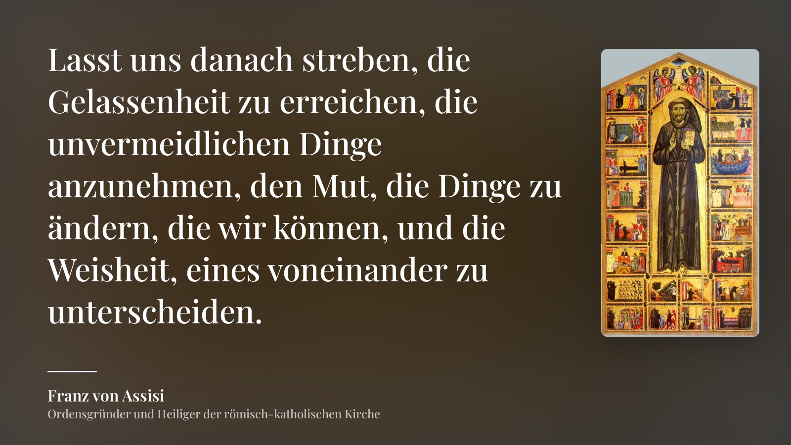 Franz von Assisi zitat: „Lasst uns danach streben, die Gelassenheit zu erreichen, die unvermeidlichen Dinge anzunehmen, den Mut, die Dinge zu ändern, die wir können, und die Weisheit, eines voneinander zu unterscheiden.“