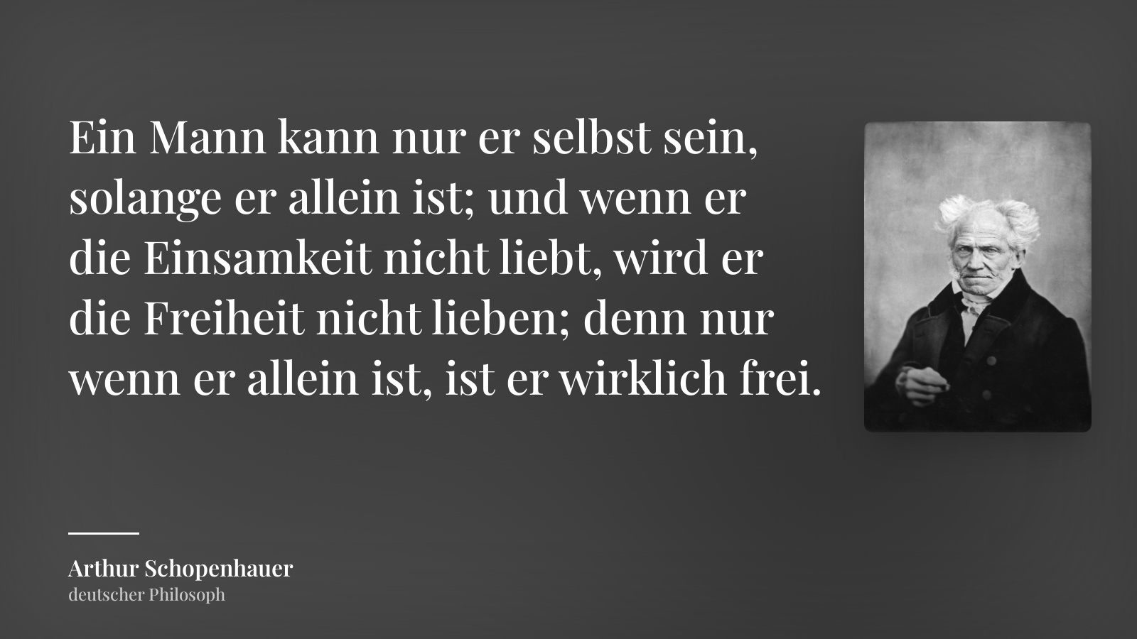Arthur Schopenhauer zitat: „Ein Mann kann nur er selbst sein, solange er allein ist; und wenn er die Einsamkeit nicht liebt, wird er die Freiheit nicht lieben; denn nur wenn er allein ist, ist er wirklich frei.“