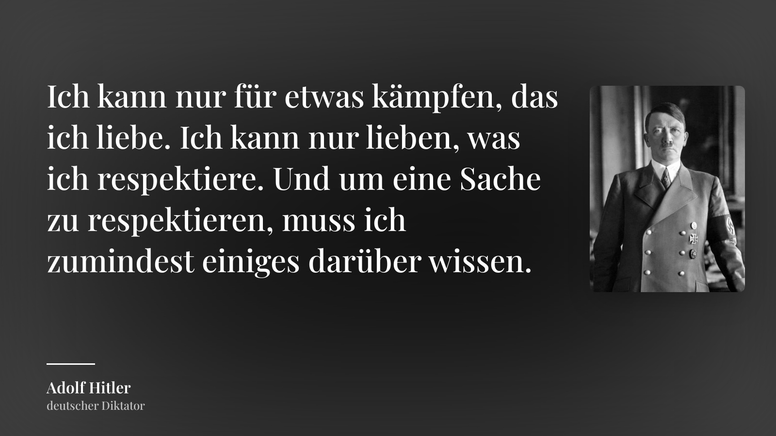 Adolf Hitler zitat: „Ich kann nur für etwas kämpfen, das ich liebe. Ich kann nur lieben, was ich respektiere. Und um eine Sache zu respektieren, muss ich zumindest einiges darüber wissen.“