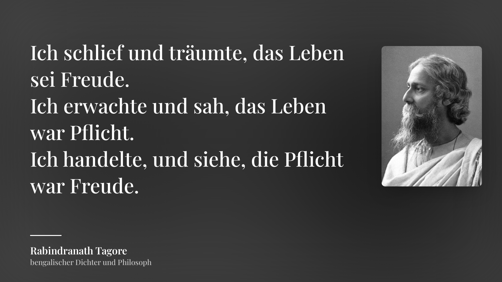 Rabindranath Tagore zitat: „Ich schlief und träumte, das Leben sei Freude.
Ich erwachte und sah, das Leben war Pflicht.
Ich handelte, und siehe, die Pflicht war Freude.“